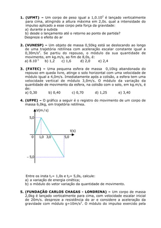 1. (UFMT) – Um corpo de peso igual a 1,0.102 é lançado verticalmente
   para cima, atingindo a altura máxima em 2,0s. qual a intensidade do
   impulso aplicado a esse corpo pela força da gravidade:
   a) durante a subida
   b) desde o lançamento até o retorno ao ponto de partida?
   Despreze o efeito do ar

2. (VUNESP) – Um objeto de massa 0,50kg está se deslocando ao longo
   de uma trajetória retilínea com aceleração escalar constante igual a
   0,30m/s2. Se partiu do repouso, o módulo da sua quantidade de
   movimento, em kg.m/s, ao fim de 8,0s, é:
   a) 8.10-1 b) 1,2    c) 1,6     d) 2,0    e) 2,4

3. (FATEC) – Uma pequena esfera de massa 0,10kg abandonada do
   repouso em queda livre, atinge o solo horizontal com uma velocidade de
   módulo igual a 4,0m/s. Imediatamente após a colisão, a esfera tem uma
   velocidade vertical de módulo 3,0m/s. O módulo da variação da
   quantidade de movimento da esfera, na colisão com o solo, em kg.m/s, é
   de:
   a) 0,30       b) 0,40       c) 0,70       d) 1,25      e) 3,40

4. (UFPE) – O gráfico a seguir é o registro do movimento de um corpo de
   massa 6,0kg, em trajetória retilínea.
           V(m / s)

     5,0



                               t(s)
      0     1,0 3,0      5,0




   - 5,0




  Entre os insta t1= 1,0s e t2= 5,0s, calcule:
  a) a variação de energia cinética;
  b) o módulo do vetor variação da quantidade de movimento.

5. (FUNDAÇÃO CARLOS CHAGAS - LONDRINA) – Um corpo de massa
   2,0kg é lançado verticalmente para cima, com velocidade escalar inicial
   de 20m/s. despreze a resistência do ar e considere a aceleração da
   gravidade com módulo g=10m/s2. O módulo do impulso exercido pela
 