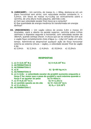 9. (UNICAMP) – Um carrinho, de massa m1 = 80kg, desloca-se em um
    plano horizontal sem atrito, com velocidade escalar constante V1 =
    5,0m/s. Um bloco de massa m2=2,0kg cai verticalmente sobre o
    carrinho, de uma altura muito pequena, aderindo a ele.
    a) Com que velocidade escalar final move-se o conjunto?
    b) Que quantidade de energia mecânica foi transformada em energia
    térmica?

10. (MACKENZIE) – Um vagão cúbico de aresta 3,0m e massa 23
   toneladas, vazio e aberto na parede superior, caminha sobre trilhos
   retilíneos e dispostos segundo a horizontal, com velocidade escalar de
   36km/h, quando começa chover. A chuva que cai na vertical faz com que
   o vagão fique completamente cheio d’água (r = 1,0g / cm3 ) após um certo
   tempo. Admitindo-se desprezível qualquer ação de força horizontal
   externa ao sistema (chuva – vagão), a velocidade escalar final do vagão
   é de:
   a) 2,0m/s     b) 2,3m/s    c) 4,6m/s   d) 10,0m/s     e) 12,0m/s




                             RESPOSTAS

 1.   a) I=2,0.102 N.s                  b) I=4,0.102 N.s
 2.   ALTERNATIVA B
 3.   ALTERNATIVA C
 4.   a) 0                              b) Q=60 kg.m/s
 5.   ALTERNATIVA D
 6.   a) t=3,0s - a velocidade escalar do projétil aumenta enquanto a
      força F for maior que o peso do projétil e será máxima quando a
      força F se igualar ao peso       b) V=45m/s
 7.   a) V=5,0.10-1m/s                  b) V=1,3m/s
 8.   a) sentido oposto ao do cão      b) V= 8,0.10-1m/s
 9.   a) V=4,0m/s                       b) Em= 2,0.102J
10.   ALTERNATIVA C
 