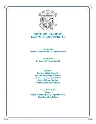 UNIVERSIDAD VERACRUZANA
 FACULTAD DE ADMINISTRACIÓN



              E. Educativa:
Sistemas Integrales en las Organizaciones


              Catedrático:
      Dr. Carlos A. Torres Gastelú




                Equipo 3:
        Campos López Elizabeth
      Herrera Nieto Mayra Yazmín
      Peñalosa Venses Axel Rafael
         Rivera Méndez Sandra
       Torres Rivera Ma. Angélica


           Tarea 2 Unidad 2
                Ensayo
 Impulsos del negocio y Requerimientos
         Gold-Bernstein & Ruh
 