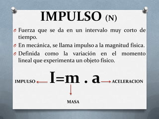 IMPULSO (N)
O Fuerza que se da en un intervalo muy corto de
tiempo.
O En mecánica, se llama impulso a la magnitud física.
O Definida como la variación en el momento
lineal que experimenta un objeto físico.
IMPULSO I=m . a ACELERACION
MASA
 