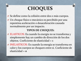 CHOQUES
O Se define como la colisión entre dos o más cuerpos.
O Un choque físico o mecánico es percibido por una
repentina aceleración o desaceleración causada
normalmente por un impacto.
TIPOS DE CHOQUES:
O ELASTICOS: Es cuando la energía no se transforma y
simplemente hay un cambio de dirección de los dos
objetos. Coeficiente de elasticidad = 1
O INELASTICOS: Es cuando la energía se transforma en
calor y los cuerpos se choquen entre si. Coeficiente de
elasticidad = 0
 