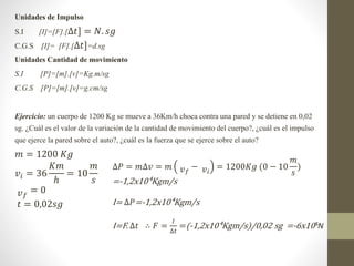Unidades de Impulso
S.I [I]=[F].[∆𝑡] = 𝑁. 𝑠𝑔
C.G.S [I]= [F].[∆𝑡]=d.sg
Unidades Cantidad de movimiento
S.I [P]=[m].[v]=Kg.m...