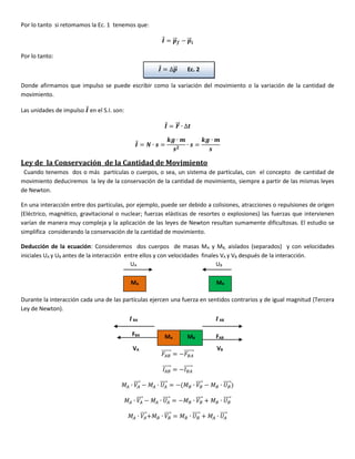 Por lo tanto si retomamos la Ec. 1 tenemos que:
𝑰⃗ = 𝒑⃗⃗⃗ 𝒇 − 𝒑⃗⃗⃗𝒊
Por lo tanto:
Donde afirmamos que impulso se puede escribir como la variación del movimiento o la variación de la cantidad de
movimiento.
Las unidades de impulso 𝑰⃗ en el S.I. son:
𝑰⃗ = 𝑭⃗⃗⃗ ∙ ∆𝒕
𝑰⃗ = 𝑵 ∙ 𝒔 =
𝒌𝒈 ∙ 𝒎
𝒔 𝟐
∙ 𝒔 =
𝒌𝒈 ∙ 𝒎
𝒔
Ley de la Conservación de la Cantidad de Movimiento
Cuando tenemos dos o más partículas o cuerpos, o sea, un sistema de partículas, con el concepto de cantidad de
movimiento deduciremos la ley de la conservación de la cantidad de movimiento, siempre a partir de las mismas leyes
de Newton.
En una interacción entre dos partículas, por ejemplo, puede ser debido a colisiones, atracciones o repulsiones de origen
(Eléctrico, magnético, gravitacional o nuclear; fuerzas elásticas de resortes o explosiones) las fuerzas que intervienen
varían de manera muy compleja y la aplicación de las leyes de Newton resultan sumamente dificultosas. El estudio se
simplifica considerando la conservación de la cantidad de movimiento.
Deducción de la ecuación: Consideremos dos cuerpos de masas MA y MB, aislados (separados) y con velocidades
iniciales UA y UB antes de la interacción entre ellos y con velocidades finales VA y VB después de la interacción.
Durante la interacción cada una de las partículas ejercen una fuerza en sentidos contrarios y de igual magnitud (Tercera
Ley de Newton).
𝐹𝐴𝐵
⃗⃗⃗⃗⃗⃗⃗ = −𝐹𝐵𝐴
⃗⃗⃗⃗⃗⃗⃗
𝐼𝐴𝐵
⃗⃗⃗⃗⃗⃗ = −𝐼 𝐵𝐴
⃗⃗⃗⃗⃗⃗
𝑀𝐴 ∙ 𝑉𝐴
⃗⃗⃗⃗⃗ − 𝑀𝐴 ∙ 𝑈𝐴
⃗⃗⃗⃗⃗ = −(𝑀 𝐵 ∙ 𝑉𝐵
⃗⃗⃗⃗⃗ − 𝑀 𝐵 ∙ 𝑈 𝐵
⃗⃗⃗⃗⃗⃗)
𝑀𝐴 ∙ 𝑉𝐴
⃗⃗⃗⃗⃗ − 𝑀𝐴 ∙ 𝑈𝐴
⃗⃗⃗⃗⃗ = −𝑀 𝐵 ∙ 𝑉𝐵
⃗⃗⃗⃗⃗ + 𝑀 𝐵 ∙ 𝑈 𝐵
⃗⃗⃗⃗⃗⃗
𝑀𝐴 ∙ 𝑉𝐴
⃗⃗⃗⃗⃗+𝑀 𝐵 ∙ 𝑉𝐵
⃗⃗⃗⃗⃗ = 𝑀 𝐵 ∙ 𝑈 𝐵
⃗⃗⃗⃗⃗⃗ + 𝑀𝐴 ∙ 𝑈𝐴
⃗⃗⃗⃗⃗
𝑰⃗ = ∆𝒑⃗⃗⃗ Ec. 2
Ec.1
MA MB
UA UB
MA MB
𝑰BA
VA VB
FBA FAB
𝑰AB
 