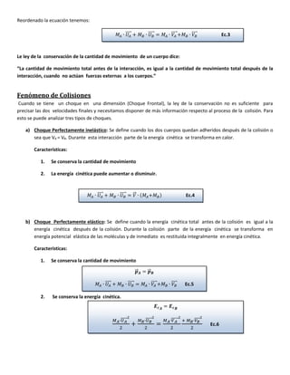 Reordenado la ecuación tenemos:
Le ley de la conservación de la cantidad de movimiento de un cuerpo dice:
“La cantidad de movimiento total antes de la interacción, es igual a la cantidad de movimiento total después de la
interacción, cuando no actúan fuerzas externas a los cuerpos.”
Fenómeno de Colisiones
Cuando se tiene un choque en una dimensión (Choque Frontal), la ley de la conservación no es suficiente para
precisar las dos velocidades finales y necesitamos disponer de más información respecto al proceso de la colisión. Para
esto se puede analizar tres tipos de choques.
a) Choque Perfectamente inelástico: Se define cuando los dos cuerpos quedan adheridos después de la colisión o
sea que VA = VB. Durante esta interacción parte de la energía cinética se transforma en calor.
Características:
1. Se conserva la cantidad de movimiento
2. La energía cinética puede aumentar o disminuir.
b) Choque Perfectamente elástico: Se define cuando la energía cinética total antes de la colisión es igual a la
energía cinética después de la colisión. Durante la colisión parte de la energía cinética se transforma en
energía potencial elástica de las moléculas y de inmediato es restituida integralmente en energía cinética.
Características:
1. Se conserva la cantidad de movimiento
2. Se conserva la energía cinética.
𝑀𝐴 ∙ 𝑈𝐴
⃗⃗⃗⃗⃗ + 𝑀 𝐵 ∙ 𝑈 𝐵
⃗⃗⃗⃗⃗⃗ = 𝑀𝐴 ∙ 𝑉𝐴
⃗⃗⃗⃗⃗+𝑀 𝐵 ∙ 𝑉𝐵
⃗⃗⃗⃗⃗ Ec.3
𝑀𝐴 ∙ 𝑈𝐴
⃗⃗⃗⃗⃗ + 𝑀 𝐵 ∙ 𝑈 𝐵
⃗⃗⃗⃗⃗⃗ = 𝑉⃗⃗ ∙ (𝑀𝐴+𝑀 𝐵) Ec.4
𝒑⃗⃗⃗ 𝑨 = 𝒑⃗⃗⃗ 𝑩
𝑀𝐴 ∙ 𝑈𝐴
⃗⃗⃗⃗⃗ + 𝑀 𝐵 ∙ 𝑈 𝐵
⃗⃗⃗⃗⃗⃗ = 𝑀𝐴 ∙ 𝑉𝐴
⃗⃗⃗⃗⃗+𝑀 𝐵 ∙ 𝑉𝐵
⃗⃗⃗⃗⃗ Ec.5
𝑬 𝒄 𝑨
= 𝑬 𝒄 𝑩
𝑀 𝐴∙𝑈 𝐴⃗⃗⃗⃗⃗⃗⃗
2
2
+
𝑀 𝐵∙𝑈 𝐵⃗⃗⃗⃗⃗⃗
2
2
=
𝑀 𝐴∙𝑉 𝐴⃗⃗⃗⃗⃗⃗⃗
2
2
+ 𝑀 𝐵∙𝑉𝐵⃗⃗⃗⃗⃗
2
2
Ec.6
 