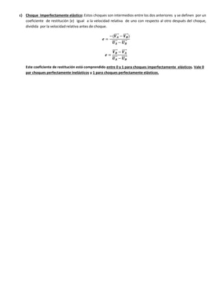c) Choque Imperfectamente elástico: Estos choques son intermedios entre los dos anteriores y se definen por un
coeficiente de restitución (e) igual a la velocidad relativa de uno con respecto al otro después del choque,
dividida por la velocidad relativa antes de choque.
𝒆 =
−(𝑽 𝑨
⃗⃗⃗⃗⃗⃗ − 𝑽 𝑩
⃗⃗⃗⃗⃗⃗)
𝑼 𝑨
⃗⃗⃗⃗⃗⃗ − 𝑼 𝑩
⃗⃗⃗⃗⃗⃗
𝒆 =
𝑽 𝑩
⃗⃗⃗⃗⃗⃗ − 𝑽 𝑨
⃗⃗⃗⃗⃗⃗
𝑼 𝑨
⃗⃗⃗⃗⃗⃗ − 𝑼 𝑩
⃗⃗⃗⃗⃗⃗
Este coeficiente de restitución está comprendido entre 0 y 1 para choques imperfectamente elásticos. Vale 0
par choques perfectamente inelásticos y 1 para choques perfectamente elásticos.
 