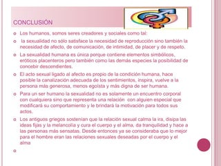 CONCLUSIÓN
 Los humanos, somos seres creadores y sociales como tal:
 la sexualidad no sólo satisface la necesidad de reproducción sino también la
necesidad de afecto, de comunicación, de intimidad, de placer y de respeto.
 La sexualidad humana es única porque contiene elementos simbólicos,
eróticos placenteros pero también como las demás especies la posibilidad de
concebir descendientes.
 El acto sexual ligado al afecto es propio de la condición humana, hace
posible la canalización adecuada de los sentimientos, inspira, vuelve a la
persona más generosa, menos egoísta y más digna de ser humana.
 Para un ser humano la sexualidad no es solamente un encuentro corporal
con cualquiera sino que representa una relación con alguien especial que
modificará su comportamiento y le brindará la motivación para todos sus
actos.
 Los antiguos griegos sostenían que la relación sexual calma la ira, disipa las
ideas fijas y la melancolía y cura el cuerpo y el alma, da tranquilidad y hace a
las personas más sensatas. Desde entonces ya se consideraba que lo mejor
para el hombre eran las relaciones sexuales deseadas por el cuerpo y el
alma

 