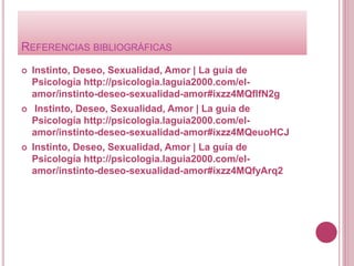 REFERENCIAS BIBLIOGRÁFICAS
 Instinto, Deseo, Sexualidad, Amor | La guía de
Psicología http://psicologia.laguia2000.com/el-
amor/instinto-deseo-sexualidad-amor#ixzz4MQflfN2g
 Instinto, Deseo, Sexualidad, Amor | La guía de
Psicología http://psicologia.laguia2000.com/el-
amor/instinto-deseo-sexualidad-amor#ixzz4MQeuoHCJ
 Instinto, Deseo, Sexualidad, Amor | La guía de
Psicología http://psicologia.laguia2000.com/el-
amor/instinto-deseo-sexualidad-amor#ixzz4MQfyArq2
 