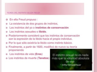 TEORÍA DEL INSTINTO SEGÚN FREUD
 En ella Freud propuso :
 La existencia de dos grupos de instintos,
 Los instintos del yo o instintos de conservación
 Los instintos sexuales o libido.
 Posteriormente consideró que los instintos de conservación
son la expresión de la libido hacia el propio individuo.
 Por lo que sólo existiría la libido como instinto básico.
 Finalmente, a partir de 1920, modificó de nuevo su teoría
proponiendo
 Los instintos de vida (Eros)
 Los instintos de muerte (Tanatos)
 