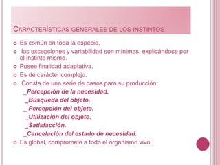 CARACTERÍSTICAS GENERALES DE LOS INSTINTOS
 Es común en toda la especie,
 las excepciones y variabilidad son mínimas, explicándose por
el instinto mismo.
 Posee finalidad adaptativa.
 Es de carácter complejo.
 Consta de una serie de pasos para su producción:
_Percepción de la necesidad.
_Búsqueda del objeto.
_ Percepción del objeto.
_Utilización del objeto.
_Satisfacción.
_Cancelación del estado de necesidad.
 Es global, compromete a todo el organismo vivo.
 