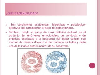 ¿QUE ES SEXUALIDAD?
 Son condiciones anatómicas, fisiológicas y psicológico-
afectivas que caracterizan el sexo de cada individuo.
 También, desde el punto de vista histórico cultural, es el
conjunto de fenómenos emocionales, de conducta y de
prácticas asociadas a la búsqueda del placer sexual, que
marcan de manera decisiva al ser humano en todas y cada
una de las fases determinantes de su desarrollo.
 