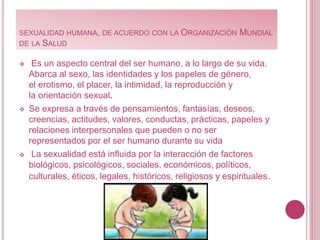 SEXUALIDAD HUMANA, DE ACUERDO CON LA ORGANIZACIÓN MUNDIAL
DE LA SALUD
 Es un aspecto central del ser humano, a lo largo de su vida.
Abarca al sexo, las identidades y los papeles de género,
el erotismo, el placer, la intimidad, la reproducción y
la orientación sexual.
 Se expresa a través de pensamientos, fantasías, deseos,
creencias, actitudes, valores, conductas, prácticas, papeles y
relaciones interpersonales que pueden o no ser
representados por el ser humano durante su vida
 La sexualidad está influida por la interacción de factores
biológicos, psicológicos, sociales, económicos, políticos,
culturales, éticos, legales, históricos, religiosos y espirituales.
 