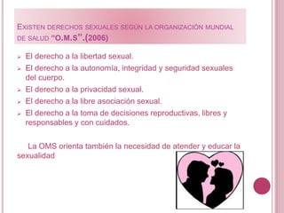 EXISTEN DERECHOS SEXUALES SEGÚN LA ORGANIZACIÓN MUNDIAL
DE SALUD “O.M.S”.(2006)
 El derecho a la libertad sexual.
 El derecho a la autonomía, integridad y seguridad sexuales
del cuerpo.
 El derecho a la privacidad sexual.
 El derecho a la libre asociación sexual.
 El derecho a la toma de decisiones reproductivas, libres y
responsables y con cuidados.
La OMS orienta también la necesidad de atender y educar la
sexualidad
 