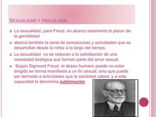 SEXUALIDAD Y PSICOLOGÍA
 La sexualidad, para Freud, no abarca solamente el placer de
la genitalidad
 abarca también la serie de sensaciones y actividades que se
desarrollan desde la niñez a lo largo del tiempo,
 La sexualidad no se reducen a la satisfacción de una
necesidad biológica que forman parte del amor sexual.
 Según Sigmund Freud, el deseo humano puede no estar
dirigido en forma manifiesta a un fin sexual, sino que puede
ser derivado a actividades que la sociedad valora; y a esta
capacidad la denomina sublimación
 