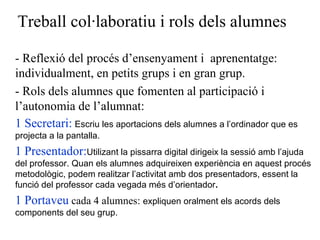 Treball col·laboratiu i rols dels alumnes - Reflexió del procés d’ensenyament i  aprenentatge: individualment, en petits grups i en gran grup.  - Rols dels alumnes que fomenten al participació i l’autonomia de l’alumnat: 1 Secretari:   Escriu les aportacions dels alumnes a l’ordinador que es projecta a la pantalla. 1 Presentador: Utilizant la pissarra digital dirigeix la sessió amb l’ajuda del professor.  Quan els alumnes adquireixen experiència en aquest procés metodològic, podem realitzar l’activitat amb dos presentadors, essent la funció del professor cada vegada més d’orientador . 1 Portaveu  cada 4 alumnes:  expliquen oralment els acords dels components del seu grup. 