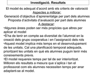 El model és adequat d’acord amb els criteris de valoració Aspectes a millorar: Generació d’objectius d’aprenentatge per part dels alumnes Proposta d’activitats d’avaluació per part dels alumnes A destacar :  Algunes àrees poden ser més propícies que altres per aplicar el model S’ha de tenir en compte aa diversitat de l’alumnat en la creació dels grups cooperatius i en l’assignació dels rols Aquest model implica més temps en el desenvolupament de les unitats. Cal una planificació temporal adequada, prioritzant les unitats en què els alumnes puguin tenir més coneixements previs.  El model requereix temps per tal de ser interioritzat. Milloren els resultats a mesura que s’aplica i tan el professorat com els alumnes necessiten temps per anar adaptant-se al model. Investigació. Resultats 