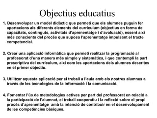 Objectius educatius 1. Desenvolupar un model didàctic que permeti que els alumnes puguin fer aportacions als diferents elements del currículum (objectius en forma de capacitats, continguts, activitats d’aprenentatge i d’avaluació), essent així més conscients del procés que suposa l’aprenentatge impulsant el tracte competencial. 2. Crear una aplicació informàtica que permeti realitzar la programació al professorat d’una manera més simple y sistemàtica, i que contempli la part prescriptiva del currículum, així com les aportacions dels alumnes descrites en el primer objectiu. 3. Utilitzar aquesta aplicació per el treball a l’aula amb els nostres alumnes a través de les tecnologies de la informació i la comunicació. 4. Fomentar l’ús de metodologies actives per part del professorat en relació a la participació de l’alumnat, el treball cooperatiu i la reflexió sobre el propi procés d’aprenentatge  amb la intenció de contribuir en el desenvolupament de les competències bàsiques. 