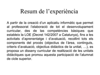 Resum de l’experiència A partir de la creació d’un aplicatiu informàtic que permet al professorat l’elaboració de tot el desenvolupament curricular, des de las competències bàsiques que estableix la LOE (Decret 142/2007 a Catalunya), fins a les activitats d’aprenentatge i d’avaluació, recollint tots els components del procés (objectius de l’àrea, continguts, criteris d’avaluació, objectius didàctics de la unitat, …), es proposa un disseny curricular de realització de les unitats didàctiques que promou aquesta participació de l’alumnat de cicle superior. 