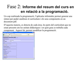 Fase 2:  Informe del resum del curs en  en relació a la programació. Un cop realitzada la programació, l’aplicatiu informàtic permet generar una síntesi per poder analitzar el currículum i els seus components en un document pdf. D’aquesta manera, es detecta de cada àrea, les parts del currículum que no estan presents em les unitats didàctiques i en quin grau es treballa cada component.  Aquest fet, permet modificar la programació. 