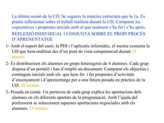 La última sessió de la UD: Se segueix la mateixa estructura que la 1a. Es pretén reflexionar sobre el treball realitzat durant la UD. Comparar les expectatives i propostes inicials amb el que realment s’ha fet i s’ha après. REFLEXIÓ INDIVIDUAL I CONJUNTA SOBRE EL PROPI PROCÉS D’APRENENTATGE 1- Amb el suport del canó, la PDI i l’aplicatiu informàtic, el mestre comenta la UD que hem realitzat des d’un punt de vista competencial durant  15 minuts. 2- Es distribueixen els alumnes en grups heterogenis de 4 alumnes. Cada grup disposa d’un portàtil i han d’omplir un document: Comparar els objectius i continguts inicials amb els  que hem fet  i fer propostes d’activitats d’ensenyament i d’aprenentatge per a una futura posada en pràctica de la UD.  30 minuts.  3- Posada en comú. Un portaveu de cada grup explica les aportacions dels alumnes en els diferents apartats de la programació. Amb l’ajuda del porfessorat se seleccionen aquestes aportacions negociades amb els alumnes.  15 minuts. 