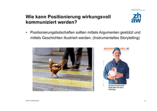 Wie kann Positionierung wirkungsvoll
kommuniziert werden?

•  Positionierungsbotschaften sollten mittels Argumenten gestützt und
   mittels Geschichten illustriert werden. (Instrumentelles Storytelling)




Zürcher Fachhochschule                                                      11
 