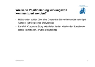 Wie kann Positionierung wirkungsvoll
kommuniziert werden?

•  Botschaften sollten über eine Corporate Story miteinander verknüpft
   werden. (Strategisches Storytelling)
•  Idealfall: Corporate Story aktualisiert in den Köpfen der Stakeholder
   Basis-Narrationen. (Public Storytelling)




Zürcher Fachhochschule                                                     12
 