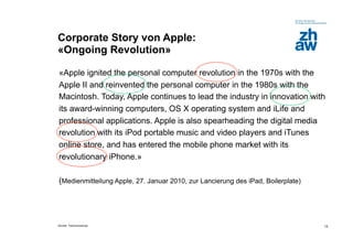 Corporate Story von Apple:
«Ongoing Revolution»

«Apple ignited the personal computer revolution in the 1970s with the
Apple II and reinvented the personal computer in the 1980s with the
Macintosh. Today, Apple continues to lead the industry in innovation with
its award-winning computers, OS X operating system and iLife and
professional applications. Apple is also spearheading the digital media
revolution with its iPod portable music and video players and iTunes
online store, and has entered the mobile phone market with its
revolutionary iPhone.»

(Medienmitteilung Apple, 27. Januar 2010, zur Lancierung des iPad, Boilerplate)




Zürcher Fachhochschule                                                            13
 