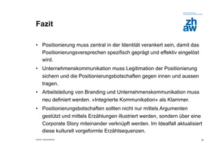 Fazit

•  Positionierung muss zentral in der Identität verankert sein, damit das
   Positionierungsversprechen spezifisch geprägt und effektiv eingelöst
   wird.
•  Unternehmenskommunikation muss Legitimation der Positionierung
   sichern und die Positionierungsbotschaften gegen innen und aussen
   tragen.
•  Arbeitsteilung von Branding und Unternehmenskommunikation muss
   neu definiert werden. «Integrierte Kommunikation» als Klammer.
•  Positionierungsbotschaften sollten nicht nur mittels Argumenten
   gestützt und mittels Erzählungen illustriert werden, sondern über eine
   Corporate Story miteinander verknüpft werden. Im Idealfall aktualisiert
   diese kulturell vorgeformte Erzählsequenzen.
Zürcher Fachhochschule                                                      16
 