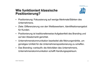 Wie funktioniert klassische
Positionierung?
•  Positionierung: Fokussierung auf wenige Merkmale/Stärken des
   Unternehmens.
•  Ziele: Differenzierung von den Wettbewerbern, Identifikationsangebot
   für Kunden.
•  Positionierung ist traditionellerweise Aufgabenfeld des Branding und
   auf den Absatzmarkt gerichtet.
•  Unternehmenskommunikation bearbeitet alle Meinungsmärkte, um
   günstiges Umfeld für die Unternehmenspositionierung zu schaffen.
•  Das Branding «verkauft» die Aktivitäten des Unternehmens,
   Unternehmenskommunikation schafft Handlungsspielraum.



Zürcher Fachhochschule                                                    2
 