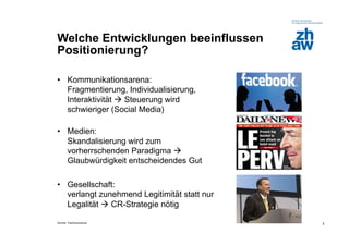 Welche Entwicklungen beeinflussen
Positionierung?

•  Kommunikationsarena:
   Fragmentierung, Individualisierung,
   Interaktivität  Steuerung wird
   schwieriger (Social Media)

•  Medien:
   Skandalisierung wird zum
   vorherrschenden Paradigma 
   Glaubwürdigkeit entscheidendes Gut

•  Gesellschaft:
   verlangt zunehmend Legitimität statt nur
   Legalität  CR-Strategie nötig

Zürcher Fachhochschule                        3
 