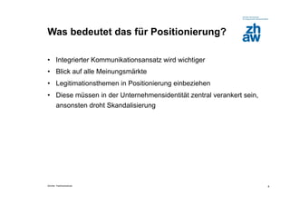 Was bedeutet das für Positionierung?

•  Integrierter Kommunikationsansatz wird wichtiger
•  Blick auf alle Meinungsmärkte
•  Legitimationsthemen in Positionierung einbeziehen
•  Diese müssen in der Unternehmensidentität zentral verankert sein,
   ansonsten droht Skandalisierung




Zürcher Fachhochschule                                                 4
 