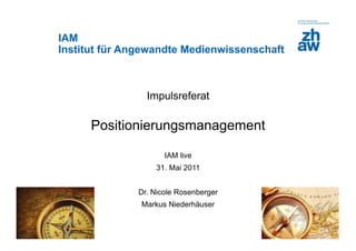 IAM
Institut für Angewandte Medienwissenschaft



                                 Impulsreferat

                         Positionierungsmanagement

                                      IAM live
                                   31. Mai 2011


                               Dr. Nicole Rosenberger
                                Markus Niederhäuser

Zürcher Fachhochschule
 