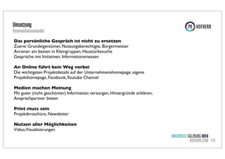 Umsetzung

Kommunikationskanäle
Das persönliche Gespräch ist nicht zu ersetzen
Zuerst Grundeigentümer, Nutzungsberechtigte, Bürgermeister
Anrainer am besten in Kleingruppen, Haustürbesuche
Gespräche mit Initiativen, Informationsmessen
An Online führt kein Weg vorbei
Die wichtigsten Projektdetails auf der Unternehmenshomepage, eigene
Projekthomepage, Facebook,Youtube Channel
Medien machen Meinung
Mit guter (nicht geschönter) Information versorgen, Hintergründe erklären,
Ansprechpartner bieten
Print muss sein
Projektbroschüre, Newsletter
Nutzen aller Möglichkeiten
Video,Visualisierungen

INNSBRUCK SALZBURG WIEN
HOFHERR.COM 13

 