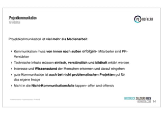 Projektkommunikation
Grundsätze

Projektkommunikation ist viel mehr als Medienarbeit
‣ Kommunikation muss von innen nach außen erfolgen- Mitarbeiter sind PRVerstärker
‣ Technische Inhalte müssen einfach, verständlich und bildhaft erklärt werden
‣ Interesse und Wissensstand der Menschen erkennen und darauf eingehen
‣ gute Kommunikation ist auch bei nicht problematischen Projekten gut für
das eigene Image
‣ Nicht in die Nicht-Kommunikationsfalle tappen- oﬀen und oﬀensiv

Projektkommunikation / Projekterfolgsanalyse / P8 HOFHERR

INNSBRUCK SALZBURG WIEN
HOFHERR.COM 14

 