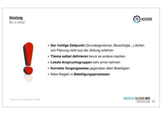 Umsetzung

Was ist wichtig?

‣ Der richtige Zeitpunkt (Grundeigentümer, Berechtigte...) dürfen
von Planung nicht aus der Zeitung erfahren
‣ Thema selbst deﬁnieren bevor es andere machen
‣ Lokale Anspruchsgruppen sehr ernst nehmen
‣ Korrekte Vorgangsweise gegenüber allen Beteiligten
‣ Klare Regeln in Beteiligungsprozessen

Projektkommunikation / Projekterfolgsanalyse / P8 HOFHERR

INNSBRUCK SALZBURG WIEN
HOFHERR.COM 15

 