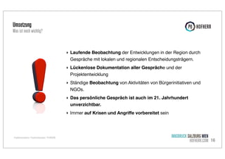 Umsetzung

Was ist noch wichtig?

‣ Laufende Beobachtung der Entwicklungen in der Region durch
Gespräche mit lokalen und regionalen Entscheidungsträgern.
‣ Lückenlose Dokumentation aller Gespräche und der
Projektentwicklung
‣ Ständige Beobachtung von Aktivitäten von Bürgerinitiativen und
NGOs.
‣ Das persönliche Gespräch ist auch im 21. Jahrhundert
unverzichtbar.
‣ Immer auf Krisen und Angriﬀe vorbereitet sein

Projektkommunikation / Projekterfolgsanalyse / P8 HOFHERR

INNSBRUCK SALZBURG WIEN
HOFHERR.COM 16

 