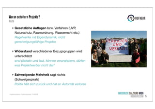 Woran scheitern Projekte?
Heute

‣ Gesetzliche Auﬂagen bzw. Verfahren (UVP,
Naturschutz, Raumordnung, Wasserrecht etc.)
Regelwerke mit Eigendynamik, nicht
genehmigungsfähige Projekte
‣ Widerstand verschiedener Bezugsgruppen wird
unterschätzt
sind plakativ und laut, können verunsichern, dürfen
was Projektwerber nicht darf
‣ Schweigende Mehrheit sagt nichts
(Schweigespirale)
Politik hält sich zurück und hat an Autorität verloren
Projektkommunikation / Projekterfolgsanalyse / P8 HOFHERR

INNSBRUCK SALZBURG WIEN
HOFHERR.COM 5

 