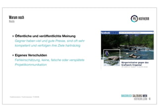 Warum noch
Heute

‣ Öﬀentliche und veröﬀentlichte Meinung
Gegner haben viel und gute Presse, sind oft sehr
kompetent und verfolgen ihre Ziele hartnäckig
‣ Eigenes Verschulden
Fehleinschätzung, keine, falsche oder verspätete
Projektkommunikation

Projektkommunikation / Projekterfolgsanalyse / P8 HOFHERR

INNSBRUCK SALZBURG WIEN
HOFHERR.COM 6

 
