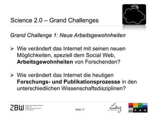 Seite 17 
Science 2.0 – Grand Challenges 
Grand Challenge 1: Neue Arbeitsgewohnheiten 
 
Wie verändert das Internet mit seinen neuen Möglichkeiten, speziell dem Social Web, Arbeitsgewohnheiten von Forschenden? 
 
Wie verändert das Internet die heutigen Forschungs- und Publikationsprozesse in den unterschiedlichen Wissenschaftsdisziplinen?  