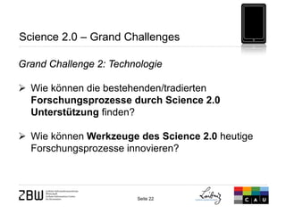 Seite 22 
Science 2.0 – Grand Challenges 
Grand Challenge 2: Technologie 
 
Wie können die bestehenden/tradierten Forschungsprozesse durch Science 2.0 Unterstützung finden? 
 
Wie können Werkzeuge des Science 2.0 heutige Forschungsprozesse innovieren?  