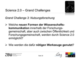 Seite 30 
Science 2.0 – Grand Challenges 
Grand Challenge 3: Nutzungsforschung 
 
Welche neuen Formen der Wissenschafts- kommunikation innerhalb der Forschungs- gemeinschaft, aber auch zwischen Öffentlichkeit und Forschungsgemeinschaft, werden durch Science 2.0 ermöglicht? 
 
Wie werden die dafür nötigen Werkzeuge genutzt?  