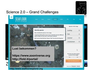 Seite 35 
Science 2.0 – Grand Challenges 
Citizen Science: Verteilte Forschung 
http://www.galaxyzoo.org 
http://www.seafloorexplorer.org 
Lust bekommen? https://www.zooniverse.org http://fold.it/portal/  