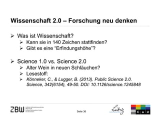 Seite 36 
Wissenschaft 2.0 – Forschung neu denken 
 
Was ist Wissenschaft? 
 
Kann sie in 140 Zeichen stattfinden? 
 
Gibt es eine “Erfindungshöhe”? 
 
Science 1.0 vs. Science 2.0 
 
Alter Wein in neuen Schläuchen? 
 
Lesestoff: 
 
Könneker, C., & Lugger, B. (2013). Public Science 2.0. Science, 342(6154), 49-50. DOI: 10.1126/science.1245848  