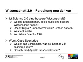 Seite 37 
Wissenschaft 2.0 – Forschung neu denken 
 
Ist Science 2.0 eine bessere Wissenschaft? 
 
Welche Eigenschaften/ Tools muss eine bessere Wissenschaft haben? 
 
Open? Digital? Enhanced? Public? Einfach anders? 
 
Was fehlt noch? 
 
Wer ist ein Scientist 2.0? 
 
Worst Case Scenarios 
 
Was ist das Schlimmste, was bei Science 2.0 passieren kann? 
 
Gesucht sind Appelle für’s “seinlassen”?  