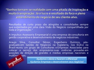 Resultados de curto prazo são atingidos e consolidados sempre que sustentados por uma clara Visão do Negócio compartilhada por toda a Organização.“  A Impulsus Assessoria Empresarial é uma empresa de consultoria em gestão corporativa e desenvolvimento de negócios industriais. Araujo Silva, Consultor Sênior, Engenheiro Químico, pós-graduado em Gestão de Negócios na Inglaterra, nos EUA e no Brasil reuniu um grupo de Consultores e Empresas Associadas para colocar a serviço dos empresários suas vivências provadas em posições de direção de grandes e medias empresas nacionais e multinacionais. Ajudamos Líderes a fazerem a diferença! Ajudamos Empresas a desenvolverem seus negócios! 