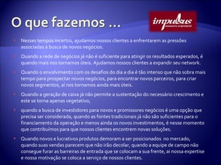 Nesses tempos incertos, ajudamos nossos clientes a enfrentarem as pressões associadas à busca de novos negócios. Quando a rede de negócios já não é suficiente para atingir os resultados esperados, é quando mais nos tornamos úteis. Ajudamos nossos clientes a expandir seu network. Quando o envolvimento com os desafios do dia a dia é tão intenso que não sobra mais tempo para prospectar novos negócios, para encontrar novos parceiros, para criar novos segmentos, aí nos tornamos ainda mais úteis. Quando a geração de caixa já não permite a sustentação do necessário crescimento e este se torna apenas vegetativo,  quando a busca de investidores para novos e promissores negócios é uma opção que precisa ser considerada, quando as fontes tradicionais já não são suficientes para o financiamento da operação e menos ainda os novos investimentos, é nesse momento que contribuímos para que nossos clientes encontrem novas soluções. Quando novos e lucrativos produtos demoram a ser posicionados  no mercado, quando suas vendas parecem que não irão decolar, quando a equipe de campo não consegue furar as barreiras de entrada que se colocam a sua frente, ai nossa expertise e nossa motivação se coloca a serviço de nossos clientes. 