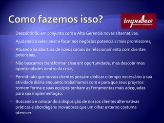 Descobrindo em conjunto com a Alta Gerencia novas alternativas, Ajudando a selecionar e focar nos negócios potenciais mais promissores, Atuando na abertura de novos canais de relacionamento com clientes potenciais, Não buscamos transformar crise em oportunidade, mas descobrimos oportunidades dentro da crise, Permitindo que nossos clientes possam dedicar o tempo necessário a sua atividade diária enquanto trabalhamos com e para que seus projetos tomem forma e suas equipes tenham as ferramentas mais adequadas para sua implementação. Buscando e colocando à disposição de nossos clientes alternativas práticas e abordagens inovadoras que um olhar externo costuma oferecer. 
