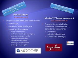 Mocorp Group ® www.mocorp.com.br Em parceria com a MoCorp, assessoramos investidores, conselhos de administração e executivos de empresas avaliação de empresas, joint-ventures e alianças estratégicas, processos de compra e venda, reestruturações societárias, planejamento estratégico, prospecção de investidores e prospecção novos negócios. Kalendae™ IT Service Management www.kalendae.com.br Em parceria com a Kalendae, oferecemos ferramentas de TI, consultoria e treinamento Governança, Administração de risco e Compliance (Certificação) Ferramentas de TI, Consultoria e Treinamento 