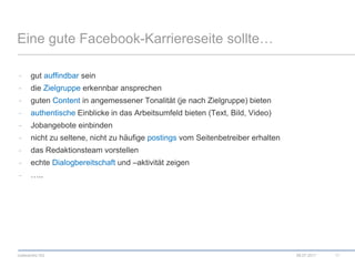 Eine gute Facebook-Karriereseite sollte…gut auffindbar seindie Zielgruppe erkennbar ansprechenguten Content in angemessener Tonalität (je nach Zielgruppe) bietenauthentische Einblicke in das Arbeitsumfeld bieten (Text, Bild, Video)Jobangebote einbindennicht zu seltene, nicht zu häufige postings vom Seitenbetreiber erhaltendas Redaktionsteam vorstellenechte Dialogbereitschaft und –aktivität zeigen…..08.07.201111