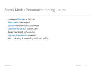 Social Media Personalmarketing - to dopassende Strategie entwickelnEntscheider überzeugenVertrauen (intern/extern) erzeugenUnternehmenskultur überarbeitenZusammenarbeit sicherstellenKommunikationskultur anpassenWebcontrolling & Monitoring einführen (SEO)08.07.201113