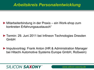 Arbeitskreis Personalentwicklung



► Mitarbeiterbindung in der Praxis – ein Work-shop zum
  konkreten Erfahrungsaustausch“

► Termin: 29. Juni 2011 bei Infineon Technologies Dresden
  GmbH

► Impulsvortrag: Frank Anton (HR & Administration Manager
  bei Hitachi Automotive Systems Europe GmbH, Roßwein)



                                         www.silicon-saxony.de
 
